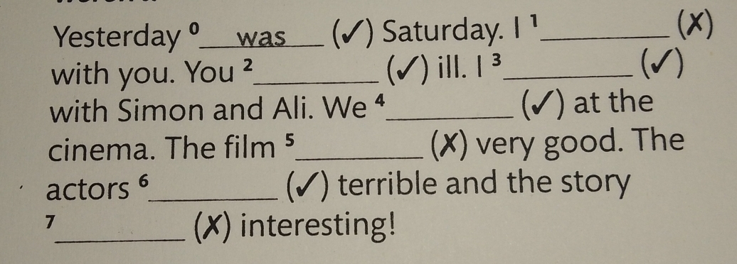 Yesterday ____was___ (√) Saturday. |^1 _ 
(x) 
with you. You ²_ (✓) ill. |^3 _ 
(√) 
with Simon and Ali. We ⁴_ (✓) at the 
cinema. The film 、 5 _(✗) very good. The 
actors 6 _ (✓) terrible and the story 
7 
_(X) interesting!