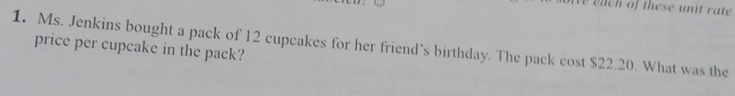 each of these unit rate 
1. Ms. Jenkins bought a pack of 12 cupcakes for her friend`s birthday. The pack cost $22.20. What was the 
price per cupcake in the pack?