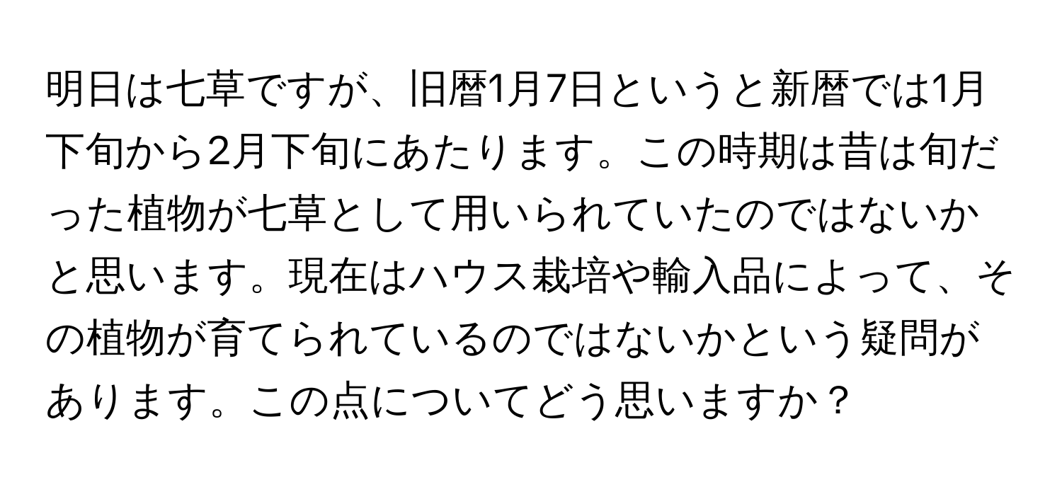 明日は七草ですが、旧暦1月7日というと新暦では1月下旬から2月下旬にあたります。この時期は昔は旬だった植物が七草として用いられていたのではないかと思います。現在はハウス栽培や輸入品によって、その植物が育てられているのではないかという疑問があります。この点についてどう思いますか？