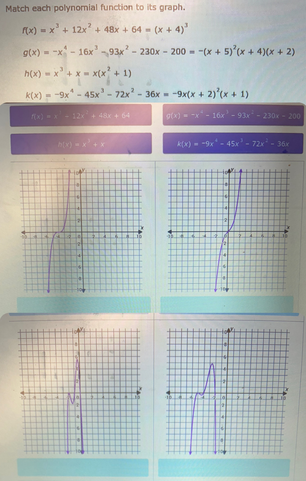 Match each polynomial function to its graph.
f(x)=x^3+12x^2+48x+64=(x+4)^3
g(x)=-x^4-16x^3-93x^2-230x-200=-(x+5)^2(x+4)(x+2)
h(x)=x^3+x=x(x^2+1)
k(x)=-9x^4-45x^3-72x^2-36x=-9x(x+2)^2(x+1)
f(x)=x^3-12x^2+48x+64
g(x)=-x^4-16x^3-93x^2-230x-200
h(x)=x^3+x
k(x)=-9x^4-45x^3-72x^2-36x