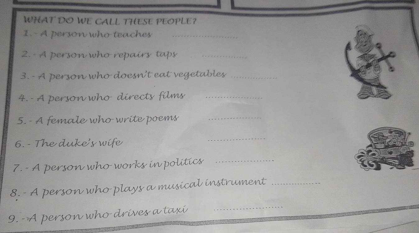 WHAT DO WE CALL THESE PEOPLE? 
1. - A person who teaches_ 
2. - A person who repairs taps_ 
3. - A person who doesn't eat vegetables_ 
4.- A person who directs films_ 
5. - A female who write poems_ 
6. - The duke's wife 
_ 
7. - A person who works in politics_ 
8. - A person who plays a musical instrument_ 
9. - A person who drives a taxi_