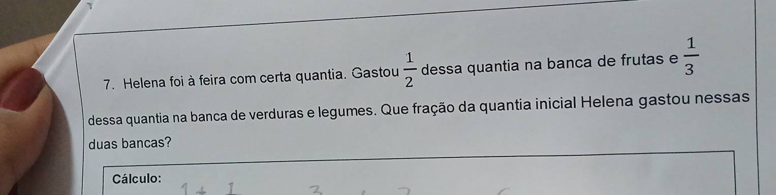 Helena foi à feira com certa quantia. Gastou  1/2  dessa quantia na banca de frutas e  1/3 
dessa quantia na banca de verduras e legumes. Que fração da quantia inicial Helena gastou nessas 
duas bancas? 
Cálculo: