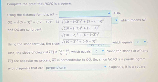 Complete the proof that NOPQ is a square. 
_ 
Using the distance formula, NP=. Also,
OQ=sqrt((5-3)^2)+(-2-10)^2. Bc sqrt((10-(-2))^2)+(5-(-3))^2 , which means overline NP
and overline OQ are congruent. sqrt((10-(-2))^2)+(5-3)^2
sqrt((10-2)^2)+(5-(-3))^2
Using the slope formula, the slope sqrt((10-2)^2)+(-5-3)^2 which equals -6
10-(^-∠ )
Also, the slope of diagonal overline OQ is  (-2-10)/5-3  , which equals -6 * . Since the slopes of overline NP and
overline OQ are opposite reciprocals, overline NP is perpendicular to overline OQ. So, since NOPQ is a parallelogram 
with diagonals that are perpendicular diagonals, it is a square.