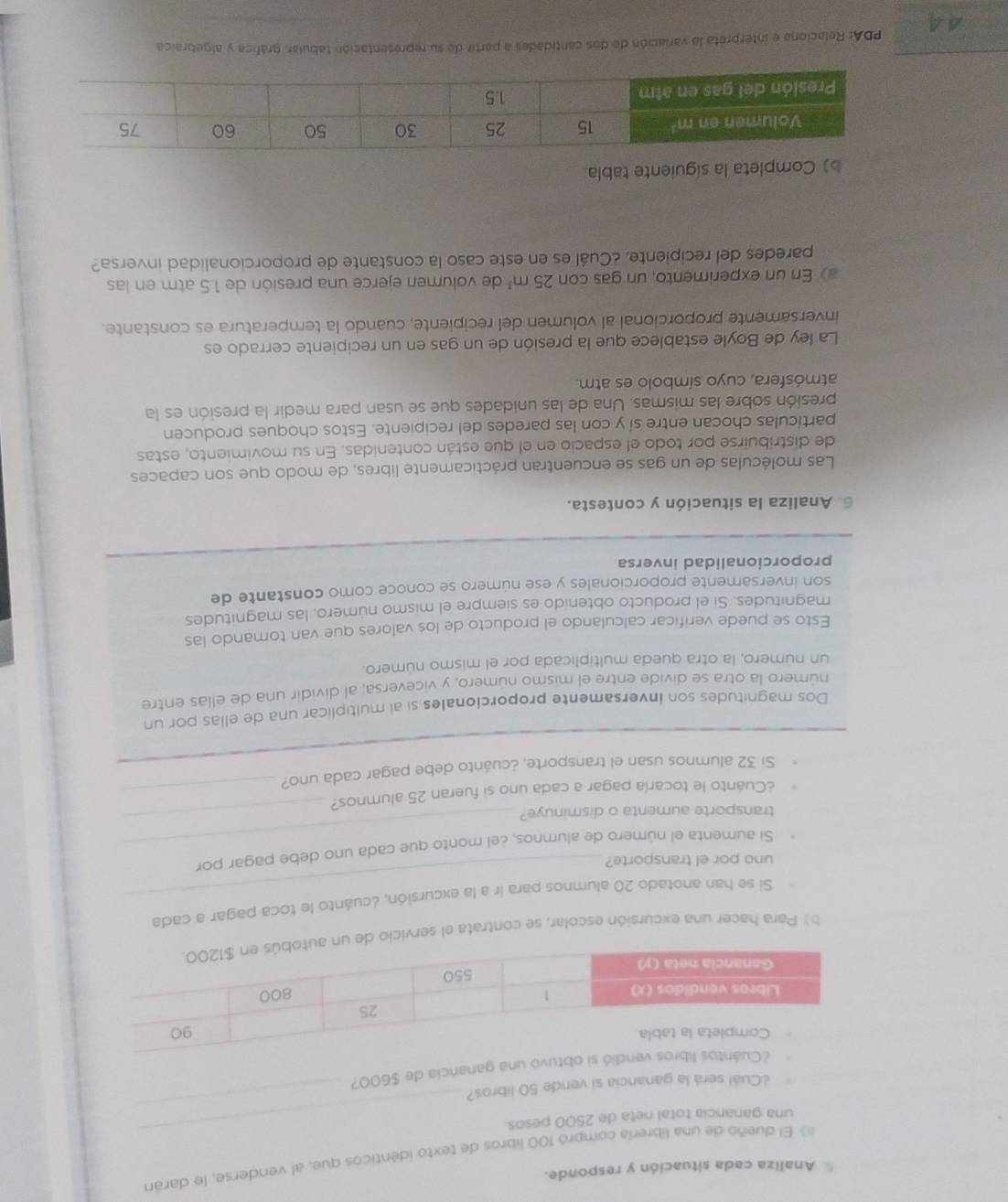 Analiza cada situación y responde.
3 El dueño de una librería compró 100 libros de texto identicos que, al venderse, le darán
_
_
una ganancia total neta de 2500 pesos.
¿Cuál será la ganancia si vende 50 libros?
una ganancia de $600?
b) Para hacer una excursión escolar, se contrata el servici
_
Si se han anotado 20 alumnos para ir a la excursión, ¿cuánto le toca pagar a cada
_
uno por el transporte?
Si aumenta el número de alumnos, ¿el monto que cada uno debe pagar por
transporte aumenta o disminuye?
¿Cuanto le tocaría pagar a cada uno si fueran 25 alumnos?_
_
Si 32 alumnos usan el transporte, ¿cuánto debe pagar cada uno?
Dos magnitudes son Inversamente proporcionales si al multiplicar una de ellas por un
número la otra se divide entre el mismo número, y viceversa, al dividir una de ellas entre
un número, la otra queda multiplicada por el mismo número.
Esto se puede verificar calculando el producto de los valores que van tomando las
magnitudes. Si el producto obtenido es siempre el mismo número, las magnitudes
son inversamente proporcionales y ese número se conoce como constante de
proporcionalidad inversa
6. Analiza la situación y contesta.
Las moléculas de un gas se encuentran prácticamente libres, de modo que son capaces
de distribuirse por todo el espacio en el que están contenidas. En su movimiento, estas
partículas chocan entre sí y con las paredes del recipiente. Estos choques producen
presión sobre las mismas. Una de las unidades que se usan para medir la presión es la
atmósfera, cuyo símbolo es atm.
La ley de Boyle establece que la presión de un gas en un recipiente cerrado es
inversamente proporcional al volumen del recipiente, cuando la temperatura es constante.
a) En un experimento, un gas con 25m^3 de volumen ejerce una presión de 1.5 atm en las
paredes del recipiente. ¿Cuál es en este caso la constante de proporcionalidad inversa?
b) Completa la siguiente tabla.
44  PDA: Relaciona e interpreta la variación de dos cantidades a partir de su representación tabular, gráfica y algebraica