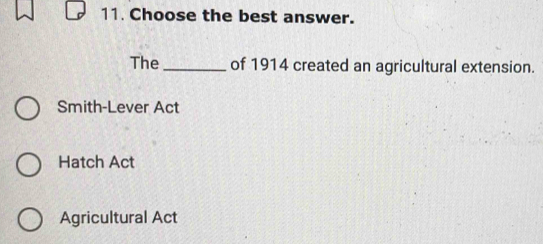 Choose the best answer.
The_ of 1914 created an agricultural extension.
Smith-Lever Act
Hatch Act
Agricultural Act