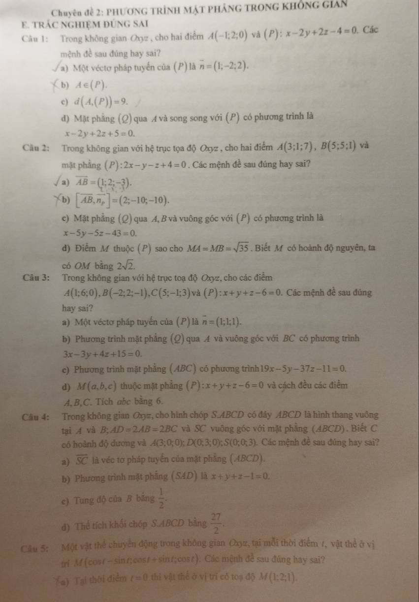 Chuyên đề 2: PHƯƠNG TRÍNH MẠT PHẢNG TRONG KHÔNG GIAn
E. TRÁC NGHIỆM ĐÚNG SAI
Câu 1: Trong không gian Oxyz , cho hai điểm A(-1;2;0) và (P):x-2y+2z-4=0. Các
mệnh đề sau đúng hay sai?
a) Một véctơ pháp tuyển của (P) là overline n=(1;-2;2).
b) A∈ (P).
c) d(A,(P))=9.
d) Mặt phẳng (Q) qua A và song song với (P) có phương trình là
x-2y+2z+5=0.
Cầu 2: Trong không gian với hệ trục tọa độ Oxyz , cho hai điểm A(3;1;7),B(5;5;1) và
mặt phẳng (P):2x-y-z+4=0. Các mệnh đề sau đúng hay sai?
√a) overline AB=(1;2;-3).
b) [vector AB,vector n_p]=(2;-10;-10).
c) Mặt phẳng (Q) qua A, B và vuông góc với (P) có phương trình là
x-5y-5z-43=0.
d) Điểm M thuộc (P) sao cho MA=MB=sqrt(35). Biết M có hoành độ nguyên, ta
có OM bằng 2sqrt(2).
Câu 3: Trong không gian với hệ trục toạ độ Oxyz, cho các điểm
A(1;6;0),B(-2;2;-1),C(5;-1;3) và (P):x+y+z-6=0. Các mệnh đề sau đúng
hay sai?
a) Một véctơ pháp tuyển của (P) là overline n=(1;1;1).
b) Phương trình mặt phẳng (Q) qua A và vuông góc với BC có phương trình
3x-3y+4z+15=0.
c) Phương trình mặt phẳng (ABC) có phương trình 19x-5y-37z-11=0.
d) M(a,b,c) thuộc mặt phǎng (P):x+y+z-6=0 và cách đều các điểm
A,B,C. Tích abc bằng 6.
Câu 4: Trong không gian Oxyz, cho hình chóp S.ABCD có đây ABCD là hình thang vuông
tại A và B;AD=2AB=2BC và SC vuông góc với mặt phẳng (ABCD).Biết C
có hoành độ dương và A(3;0;0);D(0;3;0);S(0;0;3) Các mệnh đề sau đúng hay sai?
a) overline SC là véc tơ pháp tuyển của mặt phẳng (.4BCD).
b) Phương trình mặt phẳng (SAD) là x+y+z-1=0.
e) Tung độ của B bằng  1/2 .
d) Thể tích khối chóp S.ABCD bằng  27/2 .
Câu 5: Một vật thể chuyển động trong không gian Oxyz, tại mỗi thời điểm 1, vật thể ở vị
tri M(cost-sint;cos +sin t;cos t) ). Các mệnh đề sau đúng hay sai?
(a) Tại thời điểm t=0 thì vật thể ở vị trí cỗ toạ độ M(1:2;1).