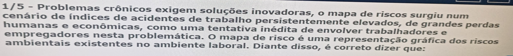 1/5 - Problemas crônicos exigem soluções inovadoras, o mapa de riscos surgiu num 
cenário de índices de acidentes de trabalho persistentemente elevados, de grandes perdas 
humanas e econômicas, como uma tentativa inédita de envolver trabalhadores e 
empregadores nesta problemática. O mapa de risco é uma representação gráfica dos riscos 
ambientais existentes no ambiente laboral. Diante disso, é correto dizer que: