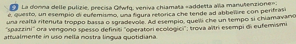 La donna delle pulizie, precisa Qfwfq, veniva chiamata «addetta alla manutenzione»; 
è, questo, un esempio di eufemismo, una figura retorica che tende ad abbellire con perifrasi 
una realtà ritenuta troppo bassa o sgradevole. Ad esempio, quelli che un tempo si chiamavano 
“spazzini” ora vengono spesso definiti “operatori ecologici”; trova altri esempi di eufemismi 
attualmente in uso nella nostra lingua quotidiana.