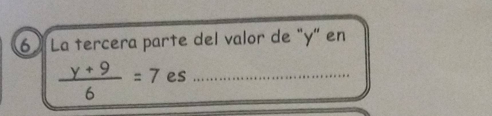 6 ) La tercera parte del valor de “ y ” en
 (y+9)/6 =7 es_