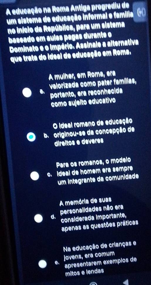 A educação na Roma Antiga progrediu de
um sistema de educação informal e família
no início da República, para um sistema
baseado em aulas pagas durante o
Dominato e o império. Assinale a alternativa
que trata do ideal de educação em Roma.
A mulher, em Roma, era
valorizada como pater famílias,
a portanto, era reconhecida
como sujeito educativo
O ideal romano de educação
ba originou-se da concepção de
direitos e deveres
Para os romanos, o modelo
c. ideal de homem era sempre
um integrante da comunidade
A memória de suas
d、 personalidades não era
considerada importante,
apenas as questões práticas
Na educação de crianças e
jovens, era comum
e、 apresentarem exemplos de
mitos e lendas