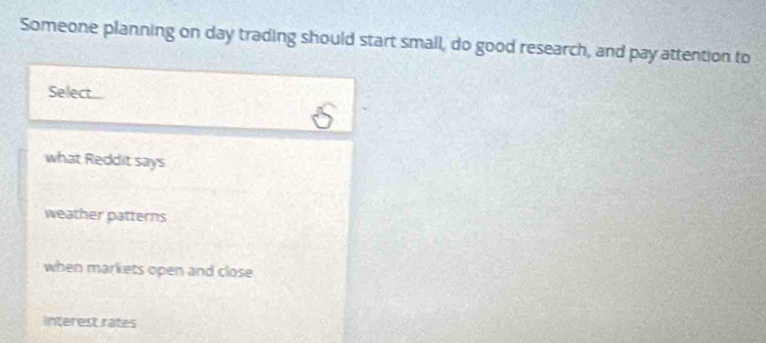 Someone planning on day trading should start small, do good research, and pay attention to 
Select 
what Reddit says 
weather patterns 
when markets open and close 
interest rates