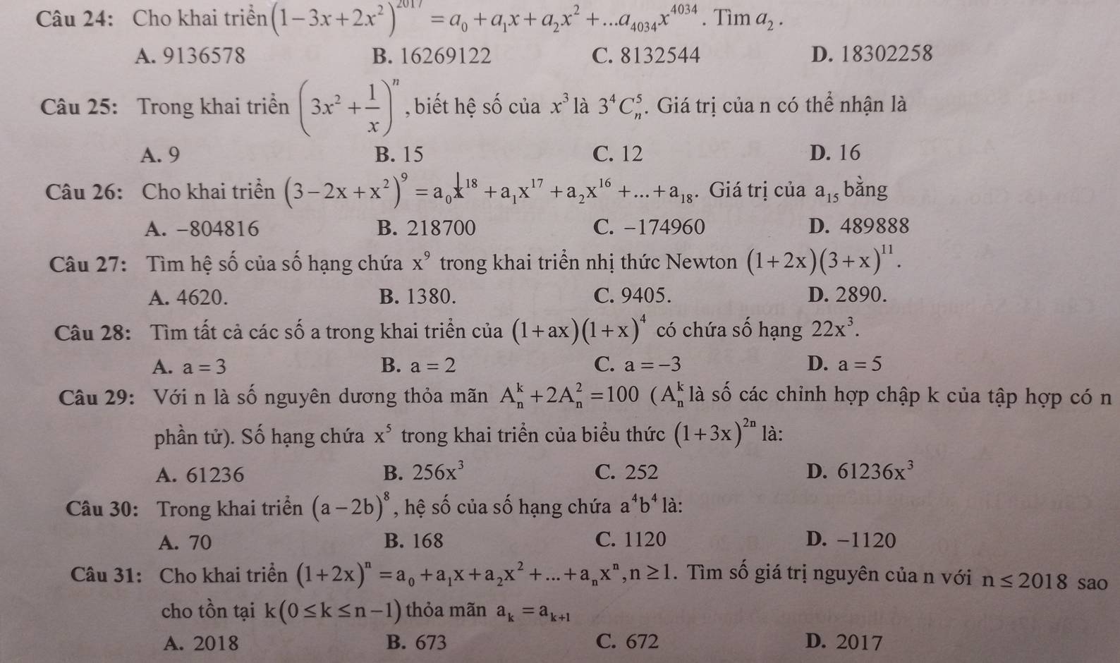 Cho khai triển (1-3x+2x^2)^2017=a_0+a_1x+a_2x^2+...a_4034x^(4034).T ìm a_2.
A. 9136578 B. 16269122 C. 8132544 D. 18302258
Câu 25: Trong khai triển (3x^2+ 1/x )^n , biết hệ số của x^3 là 3^4C_n^(5. Giá trị của n có thể nhận là
A. 9 B. 15 C. 12 D. 16
Câu 26: Cho khai triển (3-2x+x^2))^9=a_0x^(18)+a_1x^(17)+a_2x^(16)+...+a_18. Giá trị của a_15 bằng
A. -804816 B. 218700 C. −174960 D. 489888
Câu 27: Tìm hệ số của số hạng chứa x^9 trong khai triển nhị thức Newton (1+2x)(3+x)^11.
A. 4620. B. 1380. C. 9405. D. 2890.
Câu 28: Tìm tất cả các số a trong khai triển của (1+ax)(1+x)^4 có chứa số hạng 22x^3.
A. a=3 B. a=2 C. a=-3 D. a=5
Câu 29: Với n là số nguyên dương thỏa mãn A_n^(k+2A_n^2=100(A_n^kla số các chinh hợp chập k của tập hợp có n
phần tử). Số hạng chứa x^5) trong khai triển của biểu thức (1+3x)^2n là:
A. 61236 B. 256x^3 C. 252 D. 61236x^3
Câu 30: Trong khai triển (a-2b)^8 , hệ số của số hạng chứa a^4b^4 là:
A. 70 B. 168 C. 1120 D. -1120
Câu 31: Cho khai triển (1+2x)^n=a_0+a_1x+a_2x^2+...+a_nx^n,n≥ 1. Tìm số giá trị nguyên của n với n≤ 2018 sao
cho tồn tại k(0≤ k≤ n-1) thỏa mãn a_k=a_k+1
A. 2018 B. 673 C. 672 D. 2017