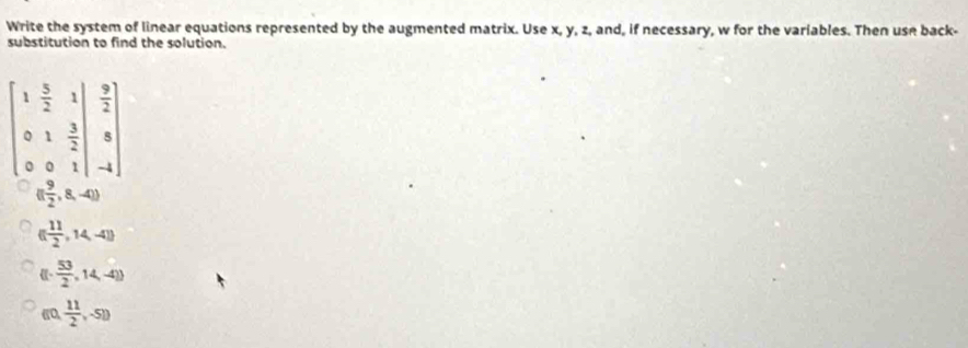 Write the system of linear equations represented by the augmented matrix. Use x, y, z, and, if necessary, w for the variables. Then use back-
substitution to find the solution.
beginbmatrix 1& 5/2 &1|& 9/2  0&1& 3/2 |&8 0&0&1|&-1endbmatrix
(( 9/2 ,8,-4))
([ 11/2 ,14,-4])
-  53/2 ,14,-4))
60 ( 11/2 ,-51)