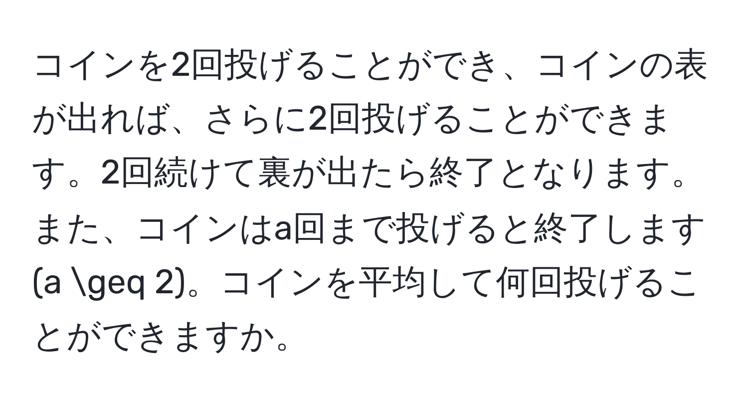 コインを2回投げることができ、コインの表が出れば、さらに2回投げることができます。2回続けて裏が出たら終了となります。また、コインはa回まで投げると終了します (a ≥ 2)。コインを平均して何回投げることができますか。