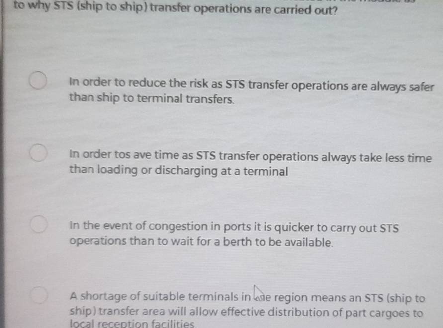 to why STS (ship to ship) transfer operations are carried out?
In order to reduce the risk as STS transfer operations are always safer
than ship to terminal transfers.
In order tos ave time as STS transfer operations always take less time
than loading or discharging at a terminal
In the event of congestion in ports it is quicker to carry out STS
operations than to wait for a berth to be available.
A shortage of suitable terminals in te region means an STS (ship to
ship) transfer area will allow effective distribution of part cargoes to
local reception facilities