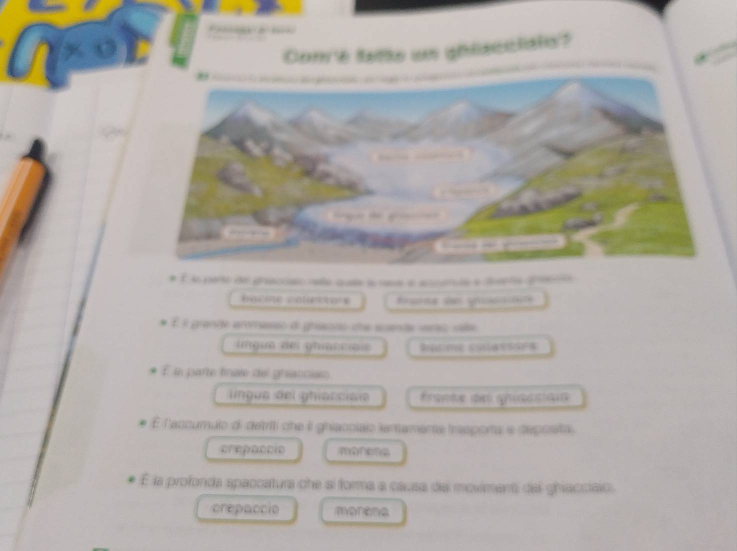 Conre tette un ghéscciats?
É la parte de grasocaio nata quea la na l ancumula a esnta greeció
frae de prncé
* É il grande ammasso d greanos che scande vero sêe
ingua del gniaccial
* É la parte finate del ghiacciais
lingua del ghiacciale france de gnacsiaie
É l'accumulo di detriti che il ghiacciais lentamente trasporta e depoista.
crepaccie morens
É la profonda spaccatura che si forma a causa del moviment del ghiacciao.
crepaccio morena