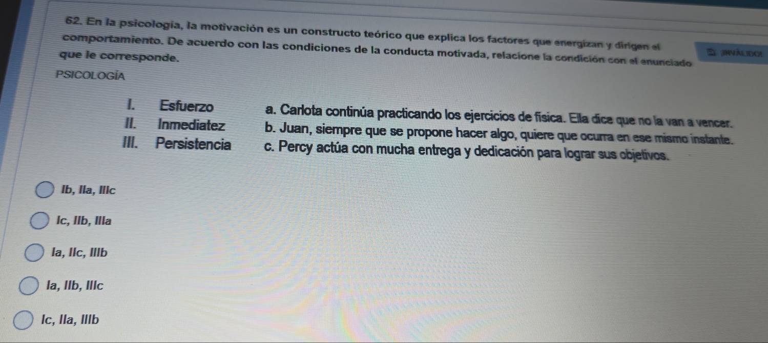 En la psicologia, la motivación es un constructo teórico que explica los factores que energizan y dirigen el E anvàlidoe
comportamiento. De acuerdo con las condiciones de la conducta motivada, relacione la condición con el enunciado
que le corresponde.
PSICOLOGÍA
I. Esfuerzo a. Carlota continúa practicando los ejercicios de física. Ella dice que no la van a vencer.
II. Inmediatez b. Juan, siempre que se propone hacer algo, quiere que ocurra en ese mismo instante.
III. Persistencia c. Percy actúa con mucha entrega y dedicación para lograr sus objetivos.
Ib, Ila, Illc
lc, Ilb, Illa
la, llc, Illb
la, Ilb, IlIc
lc, lla, Illb