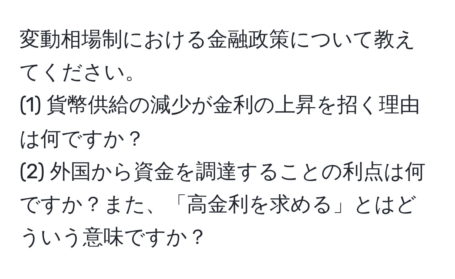 変動相場制における金融政策について教えてください。  
(1) 貨幣供給の減少が金利の上昇を招く理由は何ですか？  
(2) 外国から資金を調達することの利点は何ですか？また、「高金利を求める」とはどういう意味ですか？