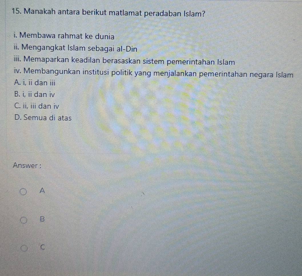 Manakah antara berikut matlamat peradaban Islam?
i. Membawa rahmat ke dunia
ii. Mengangkat Islam sebagai al-Din
iii. Memaparkan keadilan berasaskan sistem pemerintahan Islam
iv. Membangunkan institusi politik yang menjalankan pemerintahan negara Islam
A. i, ii dan ⅲi
B. i, ii dan iv
C. ii, iii dan iv
D. Semua di atas
Answer :
A
B
C