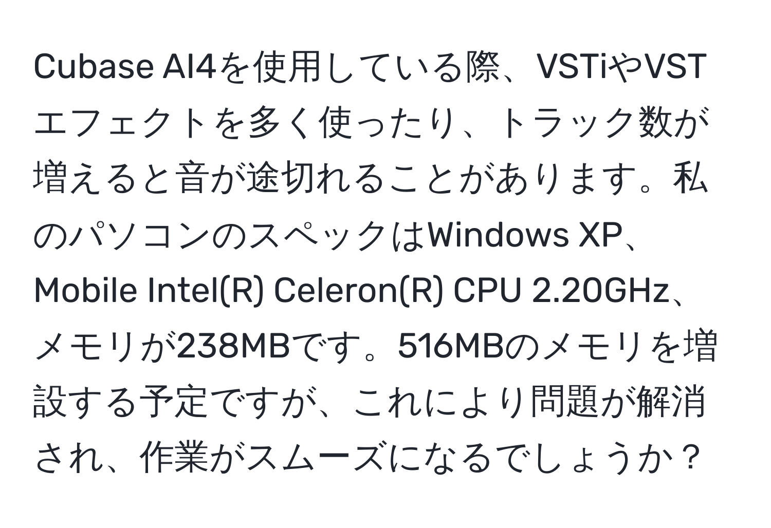 Cubase AI4を使用している際、VSTiやVSTエフェクトを多く使ったり、トラック数が増えると音が途切れることがあります。私のパソコンのスペックはWindows XP、Mobile Intel(R) Celeron(R) CPU 2.20GHz、メモリが238MBです。516MBのメモリを増設する予定ですが、これにより問題が解消され、作業がスムーズになるでしょうか？