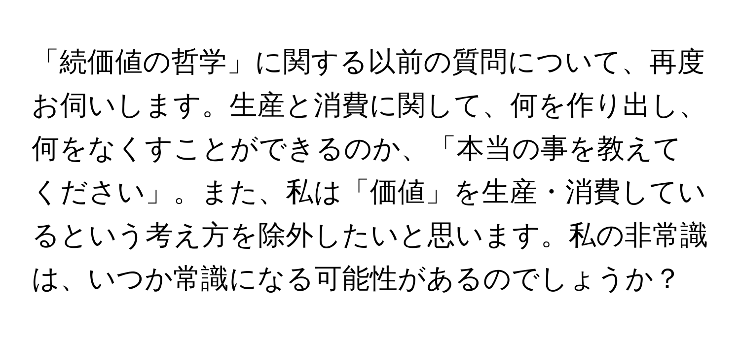 「続価値の哲学」に関する以前の質問について、再度お伺いします。生産と消費に関して、何を作り出し、何をなくすことができるのか、「本当の事を教えてください」。また、私は「価値」を生産・消費しているという考え方を除外したいと思います。私の非常識は、いつか常識になる可能性があるのでしょうか？