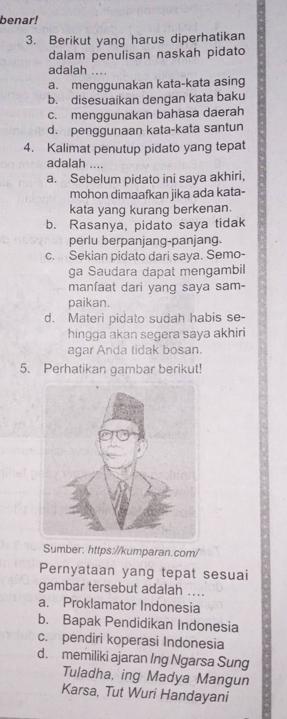 benar!
3. Berikut yang harus diperhatikan
dalam penulisan naskah pidato
adalah ....
a. menggunakan kata-kata asing
b. disesuaikan dengan kata baku
c. menggunakan bahasa daerah
d. penggunaan kata-kata santun
4. Kalimat penutup pidato yang tepat
adalah ....
a. Sebelum pidato ini saya akhiri,
mohon dimaafkan jika ada kata-
kata yang kurang berkenan.
b. Rasanya, pidato saya tidak
perlu berpanjang-panjang.
c. Sekian pidato dari saya. Semo-
ga Saudara dapat mengambil
manfaat dari yang saya sam-
paikan.
d. Materi pidato sudah habis se-
hingga akan segera saya akhiri
agar Anda tidak bosan.
5. Perhatikan gambar berikut!
Sumber: https://kumparan.com/
Pernyataan yang tepat sesuai
gambar tersebut adalah ....
a. Proklamator Indonesia
b. Bapak Pendidikan Indonesia
c. pendiri koperasi Indonesia
d. memiliki ajaran Ing Ngarsa Sung
Tuladha, ing Madya Mangun
Karsa, Tut Wuri Handayani