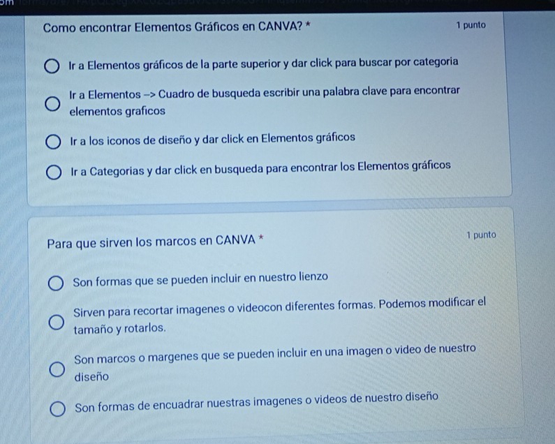 am
Como encontrar Elementos Gráficos en CANVA? * 1 punto
Ir a Elementos gráficos de la parte superior y dar click para buscar por categoria
Ir a Elementos -> Cuadro de busqueda escribir una palabra clave para encontrar
elementos graficos
Ir a los iconos de diseño y dar click en Elementos gráficos
Ir a Categorias y dar click en busqueda para encontrar los Elementos gráficos
Para que sirven los marcos en CANVA * 1 punto
Son formas que se pueden incluir en nuestro lienzo
Sirven para recortar imagenes o videocon diferentes formas. Podemos modificar el
tamaño y rotarlos.
Son marcos o margenes que se pueden incluir en una imagen o video de nuestro
diseño
Son formas de encuadrar nuestras imagenes o videos de nuestro diseño