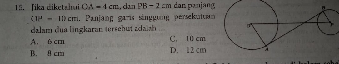 Jika diketahui OA=4cm , dan PB=2cm dan panjang
OP=10cm. Panjang garis singgung persekutuan
dalam dua lingkaran tersebut adalah .....
A. 6 cm C. 10 cm
B. 8 cm D. 12 cm