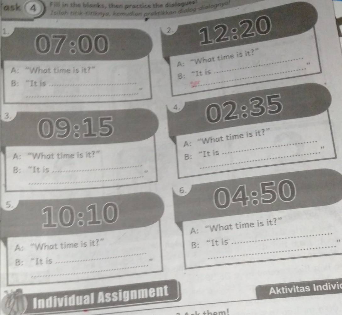 ask (4 Fill in the blanks, then practice the diologues! 
Isilah titík-titiknya, kemudian praktikkan dialog-dialognyal 
1 
2. 
07:00 
12:20 
A: “What time is it?” 
, 
A: “What time is it?” 
B： “It is 
_ 
B:“It is_ 
_ 
9 
4. 
3 
02:35 
09:15 
A: “What time is it?” 
A: “What time is it?” _” 
B: “It is 
_ 
B: “It is 
_ 
6. 
5 
04:50 
10:10 
A: “What time is it?” 
_ 
A: “What time is it?” 
B: “It is_ 
_ 
” 
_ 
_ 
B: “It is 
Individual Assignment 
Aktivitas Indivić