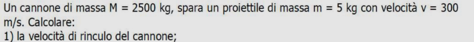 Un cannone di massa M=2500kg , spara un proiettile di massa m=5kg con velocità v=300
m/s. Calcolare: 
1) la velocità di rinculo del cannone;