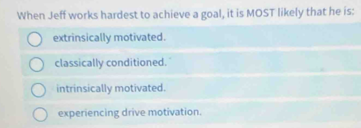 When Jeff works hardest to achieve a goal, it is MOST likely that he is:
extrinsically motivated.
classically conditioned.
intrinsically motivated.
experiencing drive motivation.