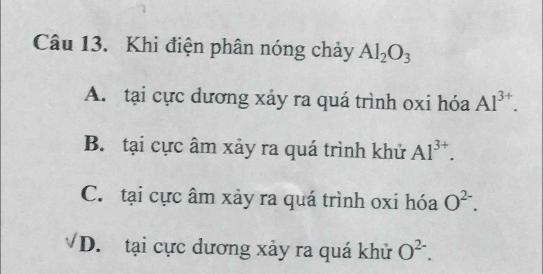 Khi điện phân nóng chảy Al_2O_3
A. tại cực dương xảy ra quá trình oxi hóa Al^(3+).
B. tại cực âm xảy ra quá trình khử Al^(3+).
C. tại cực âm xảy ra quá trình oxi hóa O^(2-).
D. tại cực dương xảy ra quá khử O^(2-).