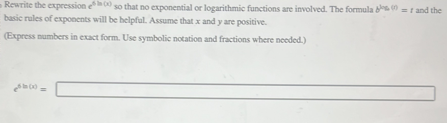 Rewrite the expression e 6ln (x) so that no exponential or logarithmic functions are involved. The formula b^(log _b)(t)=t and the 
basic rules of exponents will be helpful. Assume that x and y are positive. 
(Express numbers in exact form. Use symbolic notation and fractions where needed.)
e^(6ln (x))=□