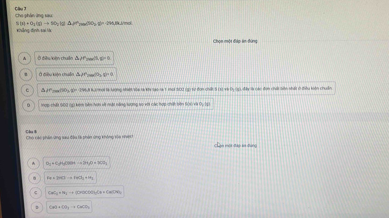 Cho phản ứng sau:
S(s)+O_2(g)to SO_2 (g) △ _tH°_298K(SO_2,g)=-296 6,8kJ/mol.
Khẳng định sai là:
Chọn một đáp án đúng
A Ở điều kiện chuẩn △ _1H^o_298x(S,g)=0
B Ở điều kiện chuẩn △ _1H° 2961 (0_2,g)=0
c △ _1)r°_200(SO_2,g)=-296.8 kJ/mol là lương nhiệt tóa ra khi tạo ra 1 mol SO2 (g) từ đơn chất S B O_2(g) đấy là các đơn chất bền nhất ở điều kiện chuẩn
D Hợp chất SO2 (g) kém bền hơn về mặt năng lượng so với các hợp chất bền S(s) và O_2(g)
Câu 8
Cho các phản ứng sau đầu là phản ứng không tóa nhiệt
Chọn một đáp án đùng
A O_2+C_2H_3COOHto 2H_2O+3CO_2
B Fe+2HClto FeCl_2+H_2
C CaC_2+N_2to (CH3COO)_2Ca+Ca(CN)_2
D CaO+CO_2to CaCO_3