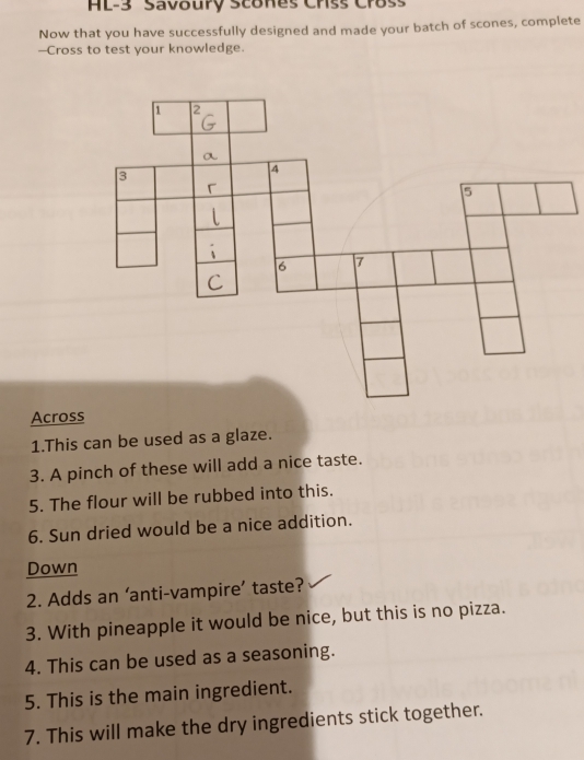 HL-3 Savoury Scones Criss Cross 
Now that you have successfully designed and made your batch of scones, complete 
—Cross to test your knowledge. 
Across 
1.This can be used as a glaze. 
3. A pinch of these will add a nice taste. 
5. The flour will be rubbed into this. 
6. Sun dried would be a nice addition. 
Down 
2. Adds an ‘anti-vampire’ taste? 
3. With pineapple it would be nice, but this is no pizza. 
4. This can be used as a seasoning. 
5. This is the main ingredient. 
7. This will make the dry ingredients stick together.