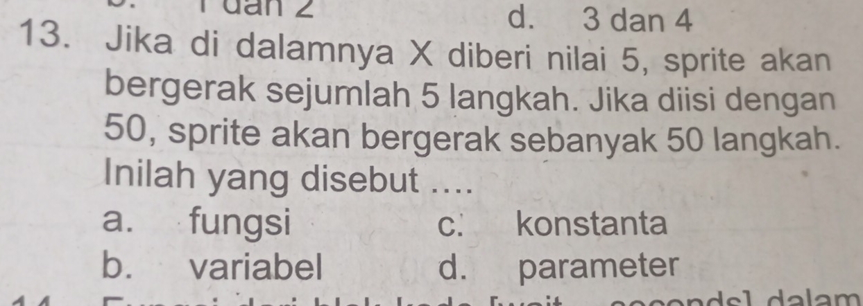 Tđan 2 d. 3 dan 4
13. Jika di dalamnya X diberi nilai 5, sprite akan
bergerak sejumlah 5 langkah. Jika diisi dengan
50, sprite akan bergerak sebanyak 50 langkah.
Inilah yang disebut ....
a. fungsi c. konstanta
b. variabel d. parameter