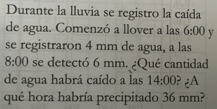 Durante la lluvia se registro la caída 
de agua. Comenzó a llover a las 6:00 y 
se registraron 4 mm de agua, a las
8:00 se detectó 6 mm. ¿Qué cantidad 
de agua habrá caído a las 14:00 ? ¿A 
qué hora habría precipitado 36 mm?