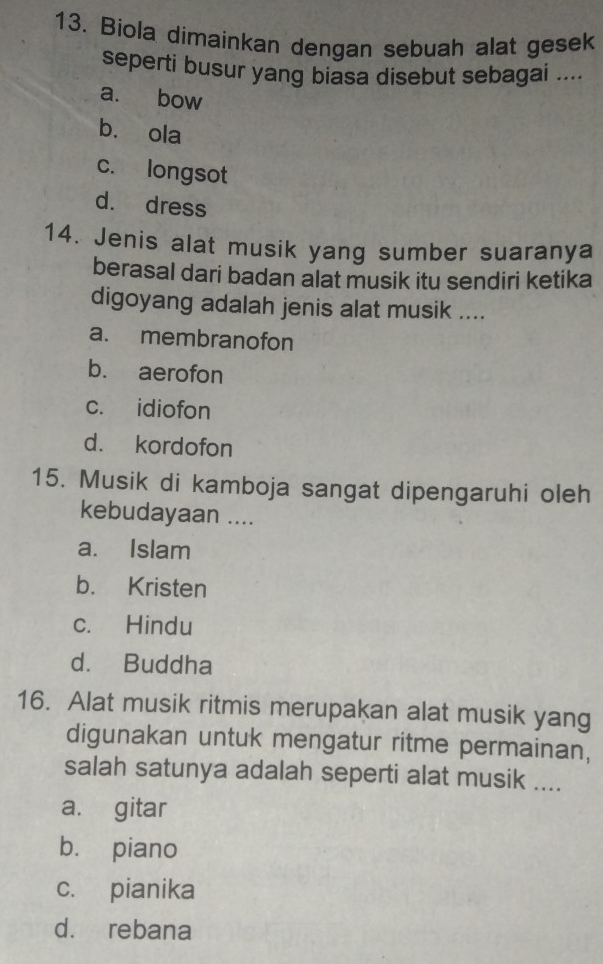 Biola dimainkan dengan sebuah alat gesek
seperti busur yang biasa disebut sebagai ....
a. bow
b. ola
c. longsot
d. dress
14. Jenis alat musik yang sumber suaranya
berasal dari badan alat musik itu sendiri ketika
digoyang adalah jenis alat musik ....
a. membranofon
b. aerofon
c. idiofon
d. kordofon
15. Musik di kamboja sangat dipengaruhi oleh
kebudayaan ....
a. Islam
b. Kristen
c. Hindu
d. Buddha
16. Alat musik ritmis merupakan alat musik yang
digunakan untuk mengatur ritme permainan,
salah satunya adalah seperti alat musik ....
a. gitar
b. piano
c. pianika
d. rebana