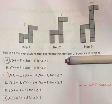 Step 1 Step 2 Step 3
Select all the expressions that represent the number of squares in Step n.
A. f(n)=8+3(n-1) for n≥ 1
B. f(n)=3+8(n-1) for n≥ 1
c f(1)=_ 8, f(n)=3+f(n-1) for n≥ 2
D. f(1)=8, f(n)=8+f(n-1) for n≥ 2
E. f(n)=3+8n for n≥ 1
F f(n)=3n+5 for n≥ 1