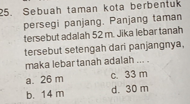 Sebuah taman kota berbentuk
persegi panjang. Panjang taman
tersebut adalah 52 m. Jika lebar tanah
tersebut setengah dari panjangnya,
maka lebar tanah adalah ... .
a. 26 m c. 33 m
b. 14 m d. 30 m