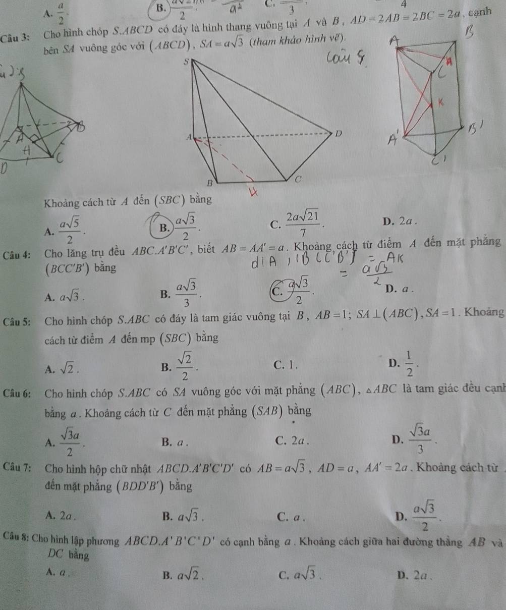 B.
C.
A.  a/2 .  (asqrt(-)m)/2  overline 3 4
Cầu 3: Cho hình chóp S.ABCD có đáy là hình thang vuông tại A và B , AD=2AB=2BC=2a , cạnh
bên S4 vuông góc với (ABCD),SA=asqrt(3) (tham khảo hình ve)
Khoảng cách từ A đến (SBC) bằng
A.  asqrt(5)/2 .
B. ) asqrt(3)/2 .  2asqrt(21)/7 .
C.
D. 2a .
Câu 4: Cho lăng trụ đều ABC.A'B'C' , biết AB=AA'=a. Khoảng cách từ điểm A đến mặt phăng
(BCC'B') bằng
A. asqrt(3). B.  asqrt(3)/3 . (c.  asqrt(3)/2 .
D. a .
Câu 5: Cho hình chóp S.ABC có đáy là tam giác vuông tại B , AB=1;SA⊥ (ABC),SA=1. Khoảng
cách từ điểm A đến mp (SBC) bằng
A. sqrt(2). B.  sqrt(2)/2 . C. 1. D.  1/2 .
Câu 6: Cho hình chóp S.ABC có SA vuông góc với mặt phẳng (ABC), △ ABC là tam giác đều cạnh
bằng a. Khoảng cách từ C đến mặt phẳng (SAB) bằng
A.  sqrt(3)a/2 . B. a . C. 2a . D.  sqrt(3)a/3 .
Câu 7: Cho hình hộp chữ nhật ABCD. A'B'C'D' có AB=asqrt(3),AD=a,AA'=2a. Khoảng cách từ
đến mặt phẳng (BDD'B') bằng
A. 2a . C. a . D.  asqrt(3)/2 .
B. asqrt(3).
Câu 8: Cho hình lập phương ABCD. A'B'C'D' có cạnh bằng a . Khoảng cách giữa hai đường thẳng AB và
DC bằng
A.a. B. asqrt(2). C. asqrt(3). D. 2a .