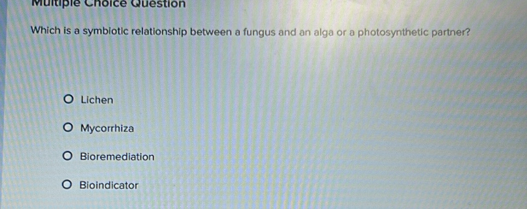 Question
Which is a symbiotic relationship between a fungus and an alga or a photosynthetic partner?
Lichen
Mycorrhiza
Bioremediation
Bioindicator