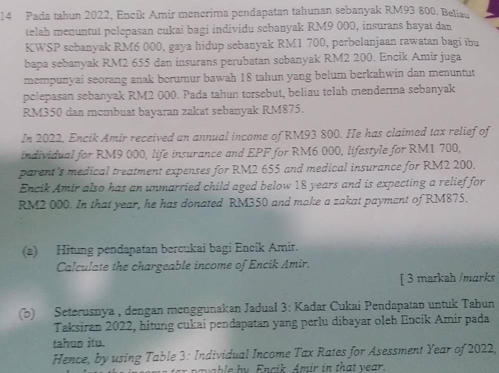 Pada tahun 2022, Encik Amir mencrima pendapatan tahunan sebanyak RM93 800. Beliau 
telah menuntut pelepasan cukai bagi individu sebanyak RM9 000, insurans hayat dan 
KWSP sebanyak RM6 000, gaya hidup sebanyak RM1 700, perbelanjaan rawatan bagi ibu 
bapa sebanyak RM2 655 dan insurans perubatan scbanyak RM2 200. Encik Amir juga 
mempunyai seorang anak berumur bawah 18 tahun yang belum berkahwin dan menuntut 
pelepasan sebanyak RM2 000. Pada tahun tersebut, beliau telah menderma sebanyak
RM350 dan mcmbuat bayaran zakat sebanyak RM875. 
In 2022, Encik Amir received an annual income of RM93 800. He has claimed tax relief of 
individual for RM9 000, life insurance and EPF for RM6 000, lifestyle for RM1 700, 
parent's medical treatment expenses for RM2 655 and medical insurance for RM2 200. 
Encik Amir also has an unmarried child aged below 18 years and is expecting a relief for
RM2 000. In that year, he has donated RM350 and make a zakat payment of RM875. 
(a) Hitung pendapatan bercukai bagi Encik Amir. 
Calculate the chargeable income of Encik Amir. 
[ 3 markah /marks 
(b) Seterusnya , dengan menggunakan Jadual 3: Kadar Cukai Pendapatan untuk Tabun 
Taksiran 2022, hitung cukai pendapatan yang perlu dibayar oleh Encik Amir pada 
tahun itu. 
Hence, by using Table 3: Individual Income Tax Rates for Asessment Year of 2022, 
avab le by Encik Amir in that year.