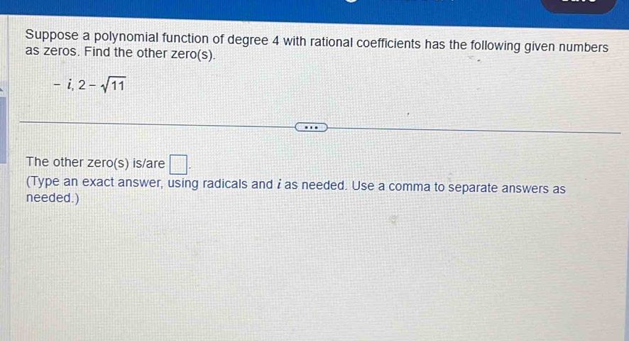 Suppose a polynomial function of degree 4 with rational coefficients has the following given numbers 
as zeros. Find the other zero(s).
-i, 2-sqrt(11)
The other zero(s) is/are □ . 
(Type an exact answer, using radicals and i as needed. Use a comma to separate answers as 
needed.)