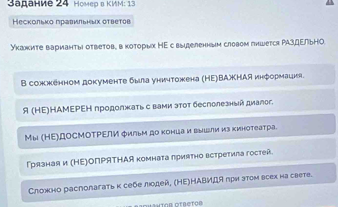 Sадание 24 Hомер в ΚИM: 13 
Несколько лравильньх ответов 
Укажите варианты ответов, в которых НΕ с выделенным словом пишется ΡАздΕльНΟ. 
В сожженном документе была уничтожена (НΕ)ВΑжΗАя информация. 
я (ΗΕ)НАМΕΡΕΗ продолжать с вами этот беслолезный диалог 
Мы (НΕ)ДоСМоΤΡΕлИ фильм до конца и вышли из кинотеатра. 
Грязнаяи (НΕ)ΟПΡяΤΗАя комната πрияΤно встретила гостей. 
Сложно располагатьк себе лодей, (НΕ)НАΒиДя πри зтом всех на свете. 
ΟμаΗτοв Οτβеτοb