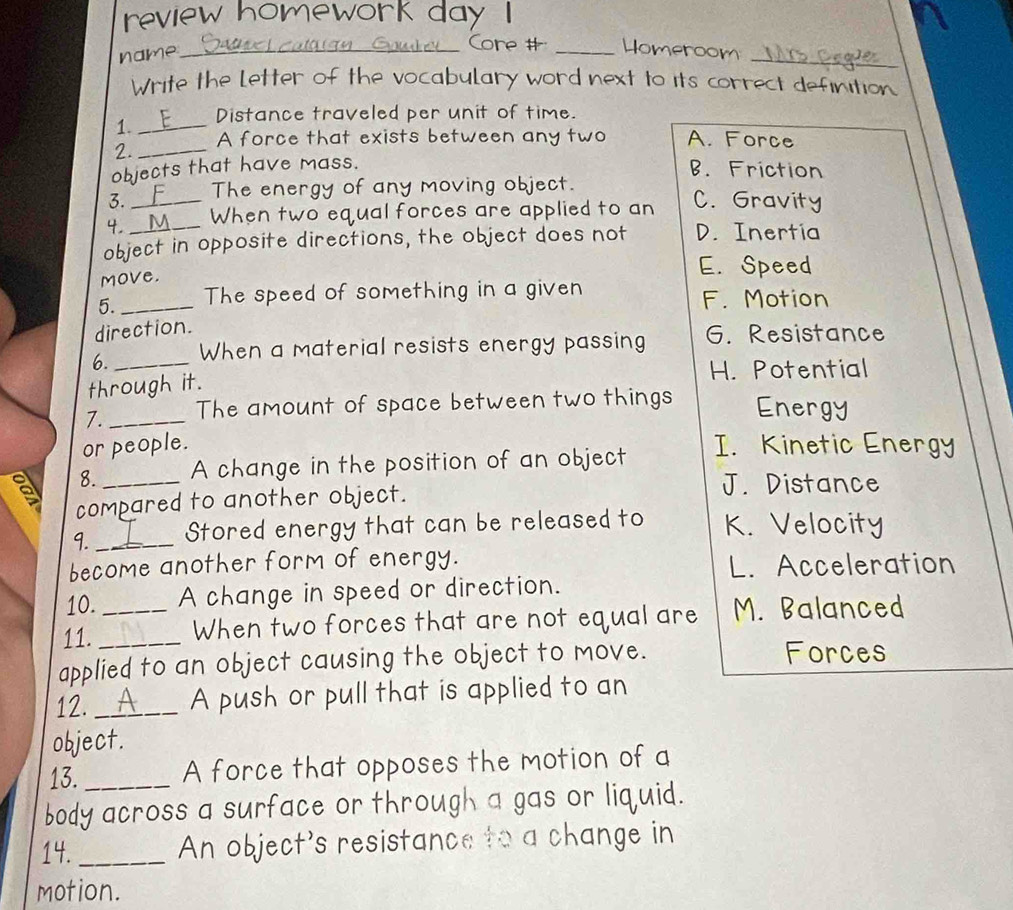 review homework day I
name_
_
Core # _Homeroom _
Write the Letter of the vocabulary word next to its correct definition
1._ Distance traveled per unit of time.
2. _A force that exists between any two A. Force
objects that have mass.
B. Friction
3. The energy of any moving object.
4. _M When two equal forces are applied to an C. Gravity
object in opposite directions, the object does not D. Inertia
move.
E. Speed
5._ The speed of something in a given F. Motion
direction.
6. When a material resists energy passing 6. Resistance
through it. H. Potential
7. _The amount of space between two things Energy
or people. I. Kinetic Energy
8._ A change in the position of an object
compared to another object.
J. Distance
9._ Stored energy that can be released to K. Velocity
become another form of energy. L. Acceleration
10. A change in speed or direction.
11. __When two forces that are not equal are M. Balanced
applied to an object causing the object to move. Forces
12. _A push or pull that is applied to an
object.
13._ A force that opposes the motion of a
body across a surface or through a gas or liquid.
14. _An object's resistance to a change in
motion.