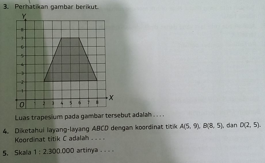 Perhatikan gambar berikut.
8
7
6
5
4
3
2
1
0 1 2 3 4 5 6 7 8 x
Luas trapesium pada gambar tersebut adalah . . . . 
4. Diketahui layang-layang ABCD dengan koordinat titik A(5,9), B(8,5) , dan D(2,5). 
Koordinat titik C adalah . . . . 
5. Skala 1:2. . 300.000 artinya . . . .