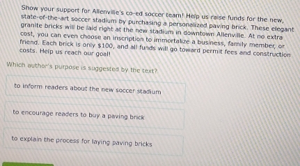 Show your support for Allenvilie's co-ed soccer team! Help us raise funds for the new,
state-of-the-art soccer stadium by purchasing a personalized paving brick. These elegant
granite bricks will be laid right at the new stadium in downtown Allenville. At no extra
cost, you can even choose an inscription to immortalize a business, family member, or
friend. Each brick is only $100, and all funds will go toward permit fees and construction
costs. Help us reach our goal!
Which author's purpose is suggested by the text?
to inform readers about the new soccer stadium
to encourage readers to buy a paving brick
to explain the process for laying paving bricks