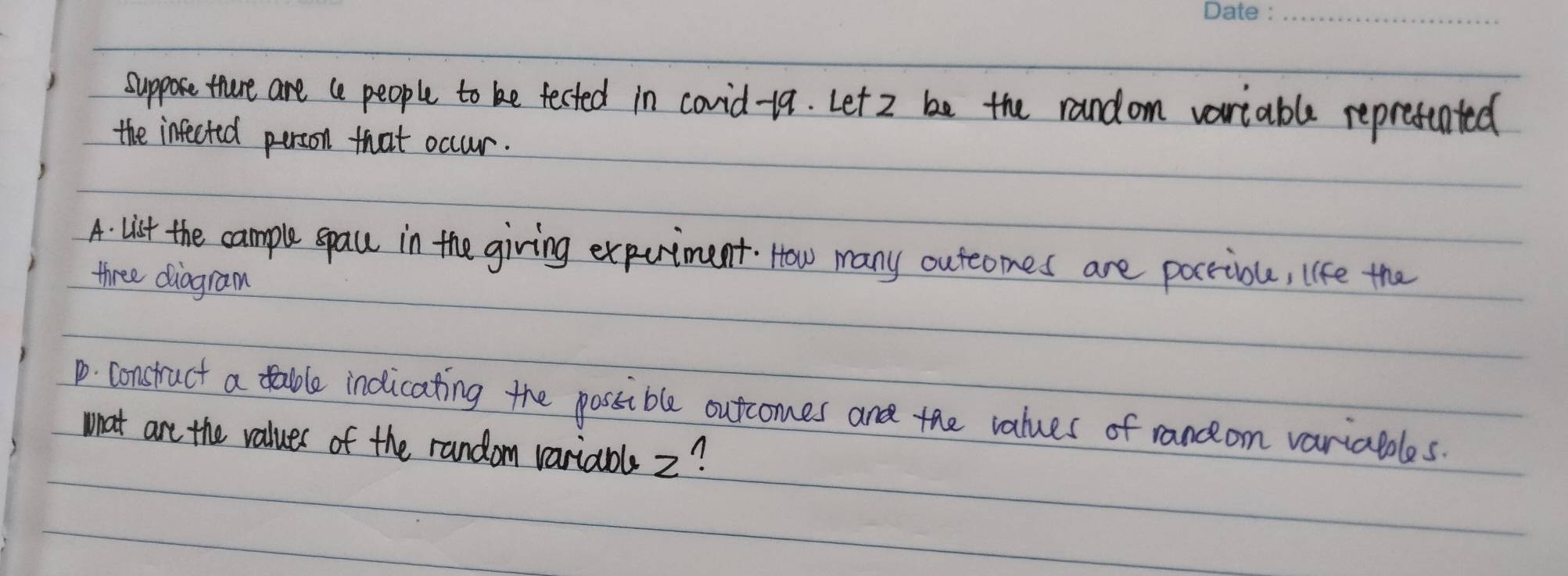 suppose thure are te people to be tected in covid-19. Let 2 be the random variable repretented 
the infected person that occur. 
A. list the cample space in the giving expuriment. How many outeomes are pocriou, like the 
three diogram 
1. construct a table indicating the possible outcomes and the values of ranceom variables. 
what are the values of the random variabls 2?