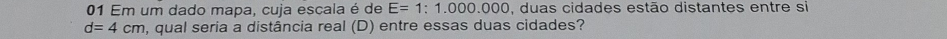 Em um dado mapa, cuja escala é de E=1:1.000.000 , duas cidades estão distantes entre si
d=4cm , qual seria a distância real (D) entre essas duas cidades?